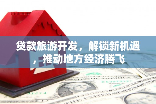 吉安贷款旅游开发，解锁新机遇，推动地方经济腾飞